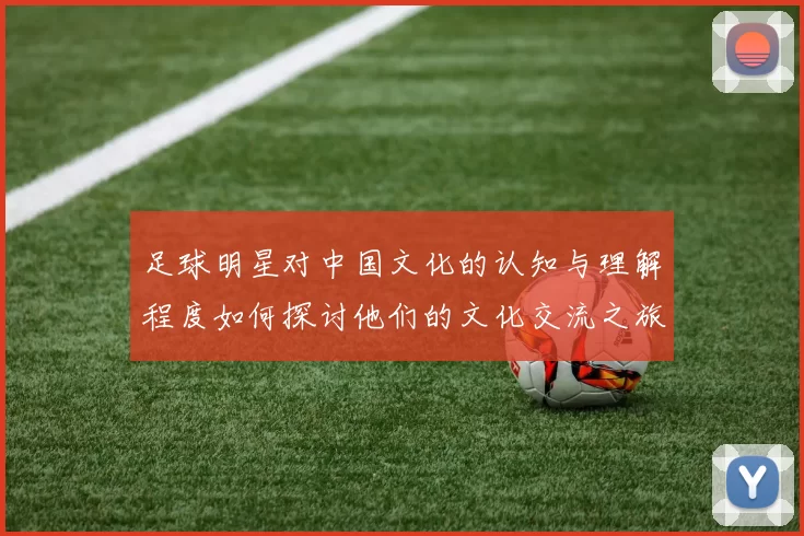 足球明星对中国文化的认知与理解程度如何探讨他们的文化交流之旅