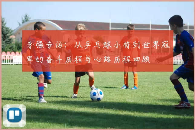 李强专访：从乒乓球小将到世界冠军的奋斗历程与心路历程回顾