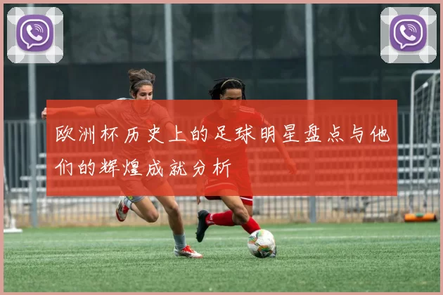 欧洲杯历史上的足球明星盘点与他们的辉煌成就分析