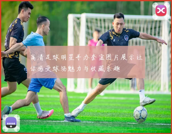 高清足球明星手办套盒图片展示让你感受球场魅力与收藏乐趣