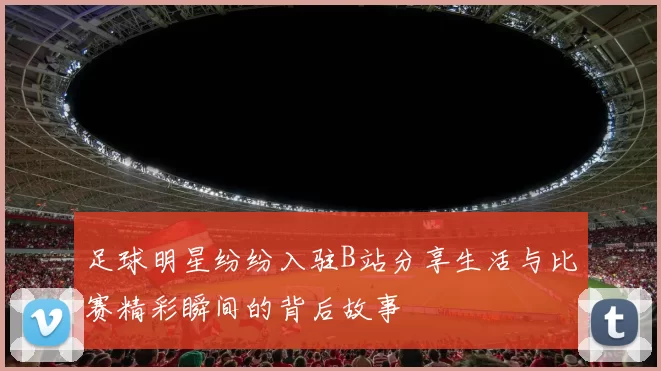 足球明星纷纷入驻B站分享生活与比赛精彩瞬间的背后故事