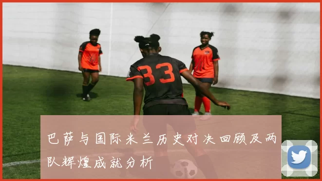 巴萨与国际米兰历史对决回顾及两队辉煌成就分析