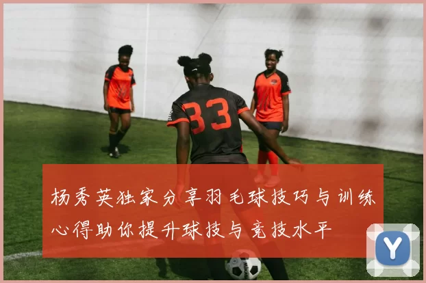 杨秀英独家分享羽毛球技巧与训练心得助你提升球技与竞技水平