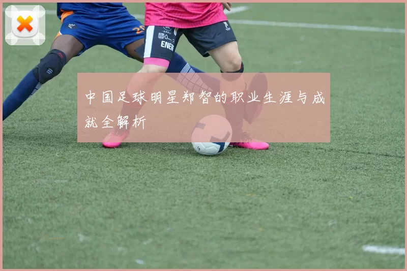 中国足球明星郑智的职业生涯与成就全解析