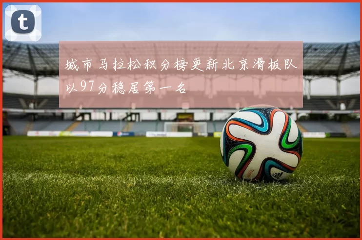 城市马拉松积分榜更新北京滑板队以97分稳居第一名