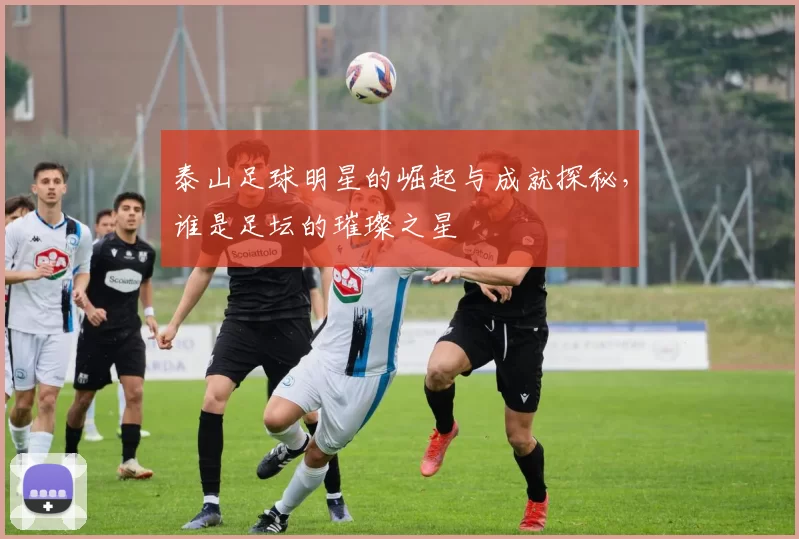 泰山足球明星的崛起与成就探秘，谁是足坛的璀璨之星