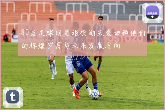 80后足球明星退役潮来袭回顾他们的辉煌岁月与未来发展方向