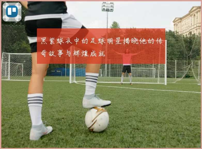 黑紫球衣中的足球明星揭晓他的传奇故事与辉煌成就