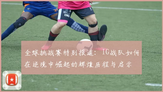 全球挑战赛特别报道：IG战队如何在逆境中崛起的辉煌历程与启示