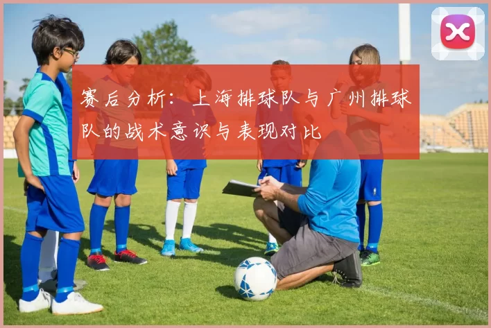 赛后分析：上海排球队与广州排球队的战术意识与表现对比