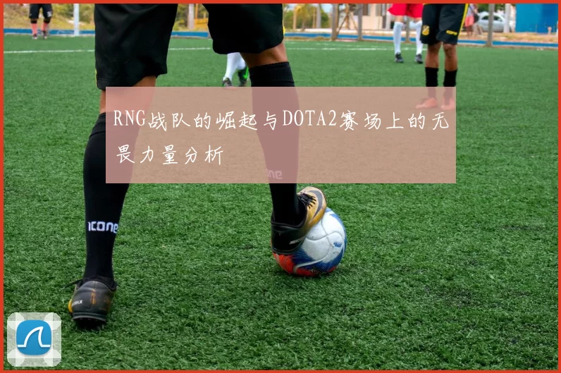 RNG战队的崛起与DOTA2赛场上的无畏力量分析