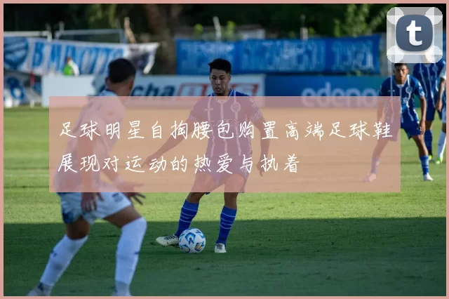 足球明星自掏腰包购置高端足球鞋展现对运动的热爱与执着