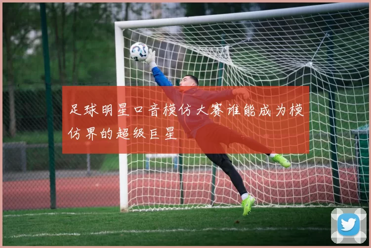 足球明星口音模仿大赛谁能成为模仿界的超级巨星