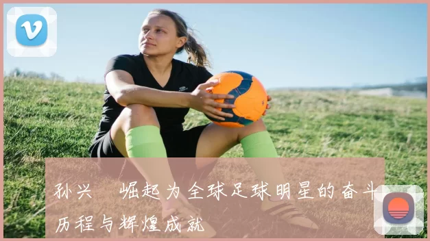 孙兴慜崛起为全球足球明星的奋斗历程与辉煌成就