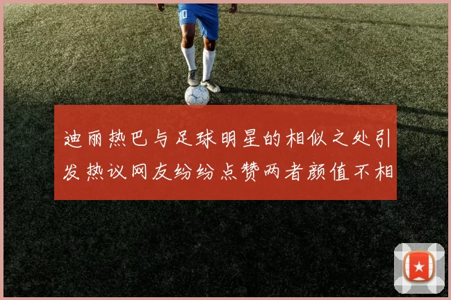 迪丽热巴与足球明星的相似之处引发热议网友纷纷点赞两者颜值不相上下