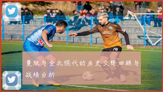 曼联与全北现代的历史交锋回顾与战绩分析