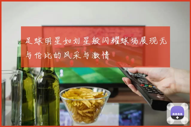 足球明星如刘星般闪耀球场展现无与伦比的风采与激情