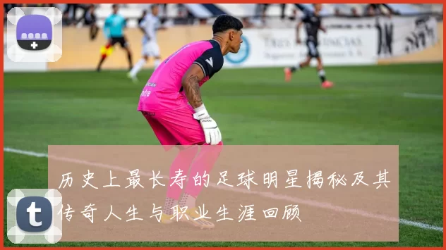 历史上最长寿的足球明星揭秘及其传奇人生与职业生涯回顾