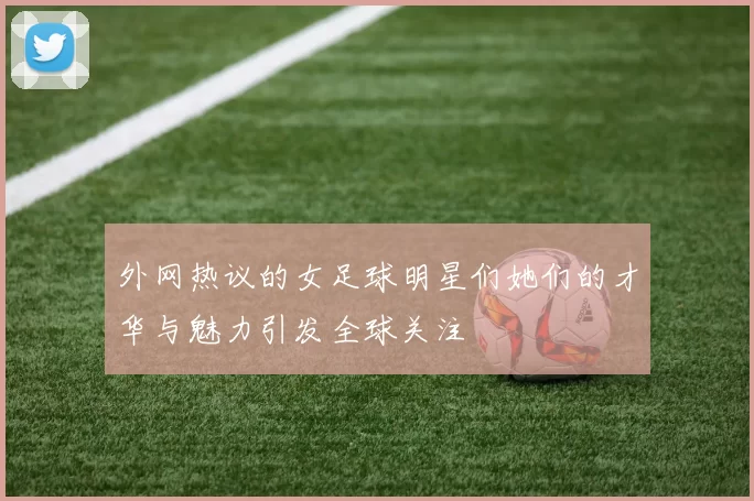 外网热议的女足球明星们她们的才华与魅力引发全球关注