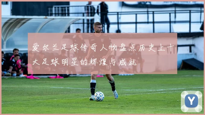 爱尔兰足球传奇人物盘点历史上十大足球明星的辉煌与成就