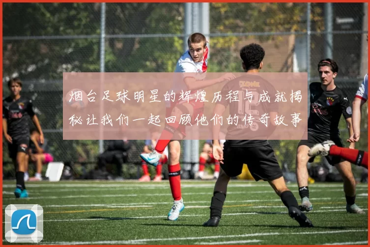 烟台足球明星的辉煌历程与成就揭秘让我们一起回顾他们的传奇故事