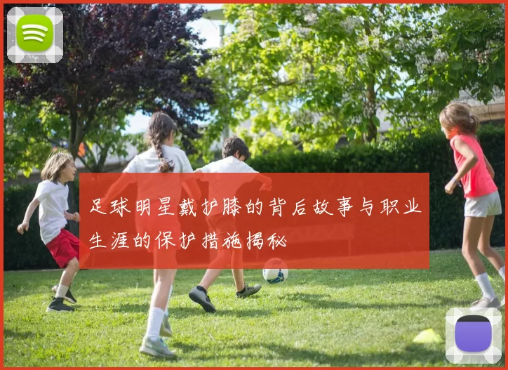 足球明星戴护膝的背后故事与职业生涯的保护措施揭秘