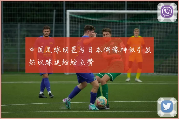 中国足球明星与日本偶像神似引发热议球迷纷纷点赞