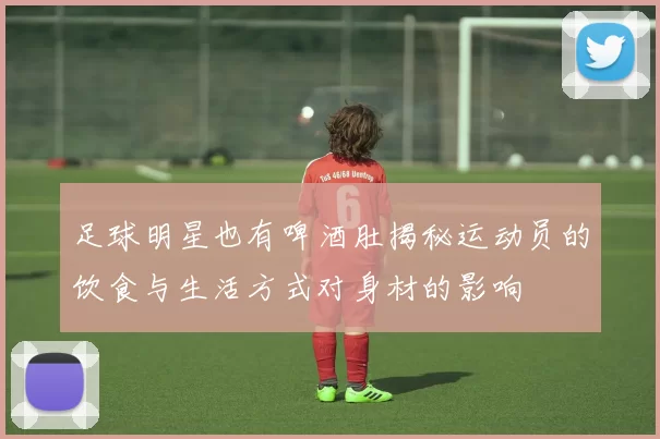 足球明星也有啤酒肚揭秘运动员的饮食与生活方式对身材的影响