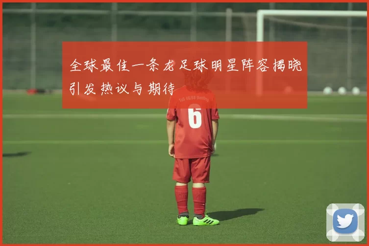 全球最佳一条龙足球明星阵容揭晓引发热议与期待