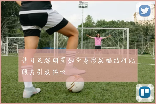 昔日足球明星如今身形发福的对比照片引发热议
