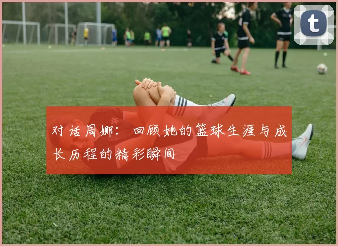 对话周娜：回顾她的篮球生涯与成长历程的精彩瞬间