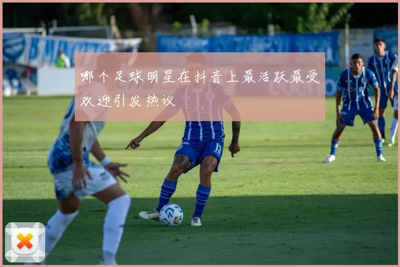 哪个足球明星在抖音上最活跃最受欢迎引发热议