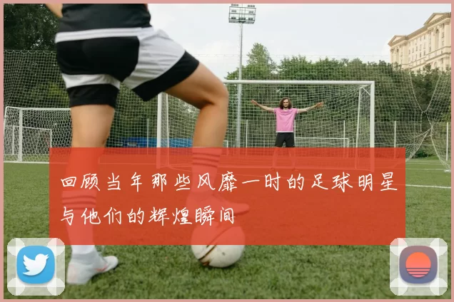 回顾当年那些风靡一时的足球明星与他们的辉煌瞬间