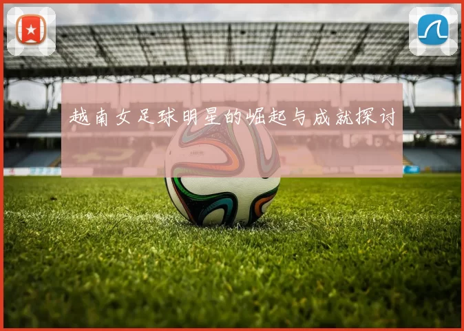 越南女足球明星的崛起与成就探讨