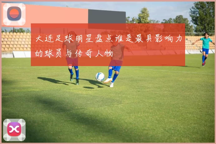 大连足球明星盘点谁是最具影响力的球员与传奇人物