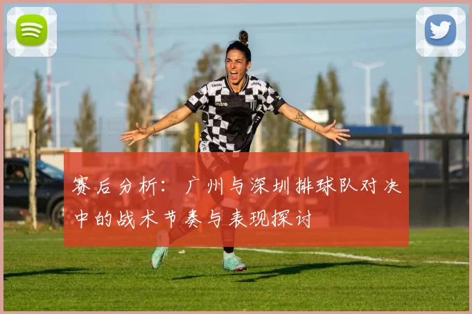 赛后分析：广州与深圳排球队对决中的战术节奏与表现探讨