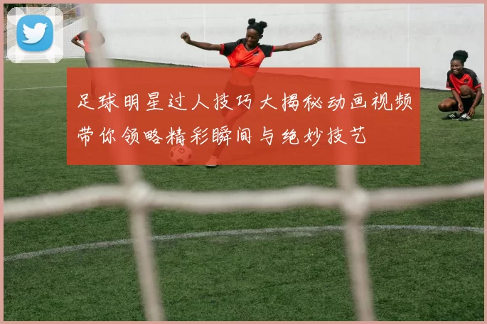 足球明星过人技巧大揭秘动画视频带你领略精彩瞬间与绝妙技艺