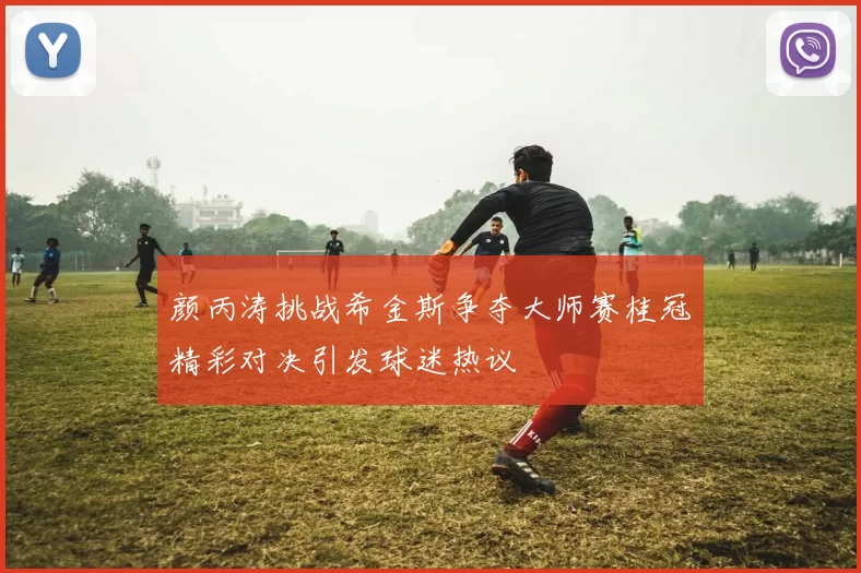 颜丙涛挑战希金斯争夺大师赛桂冠精彩对决引发球迷热议