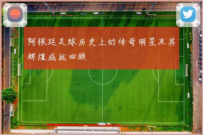 阿根廷足球历史上的传奇明星及其辉煌成就回顾