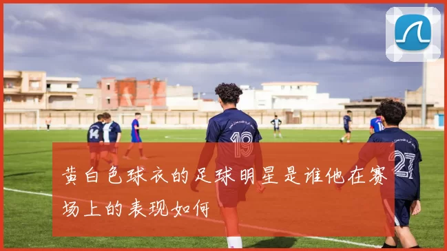 黄白色球衣的足球明星是谁他在赛场上的表现如何