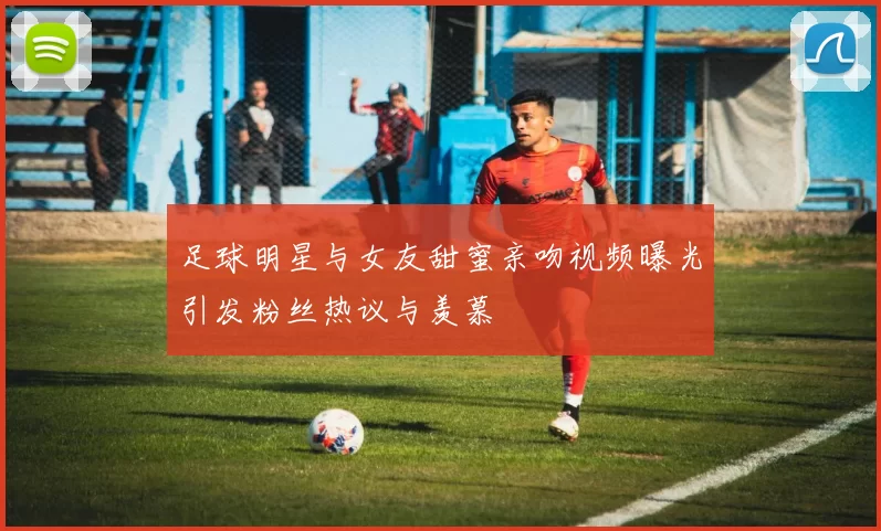足球明星与女友甜蜜亲吻视频曝光引发粉丝热议与羡慕