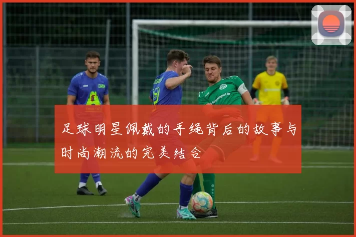 足球明星佩戴的手绳背后的故事与时尚潮流的完美结合