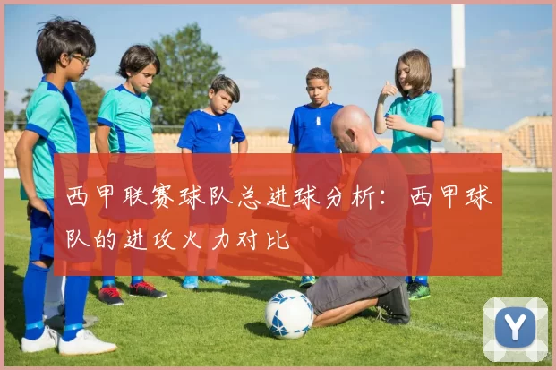 西甲联赛球队总进球分析：西甲球队的进攻火力对比