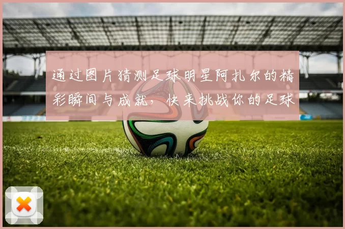 通过图片猜测足球明星阿扎尔的精彩瞬间与成就，快来挑战你的足球知识吧