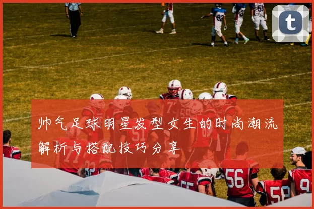 帅气足球明星发型女生的时尚潮流解析与搭配技巧分享