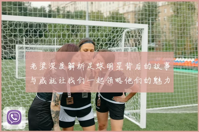 老梁深度解析足球明星背后的故事与成就让我们一起领略他们的魅力与奋斗历程