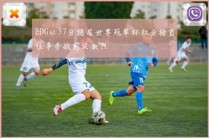 EDG以57分稳居世界冠军杯积分榜首位争夺战愈发激烈