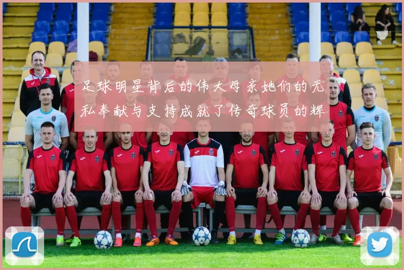 足球明星背后的伟大母亲她们的无私奉献与支持成就了传奇球员的辉煌人生