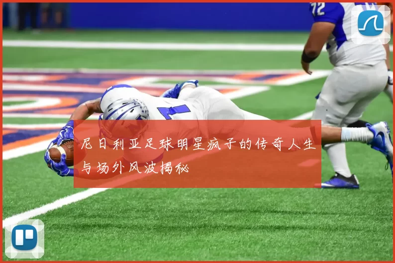 尼日利亚足球明星疯子的传奇人生与场外风波揭秘