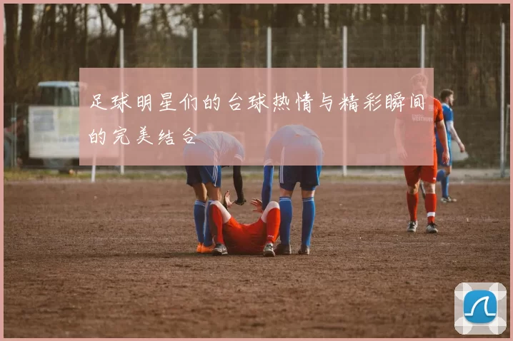 足球明星们的台球热情与精彩瞬间的完美结合
